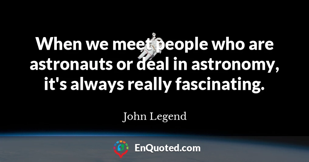 When we meet people who are astronauts or deal in astronomy, it's always really fascinating.