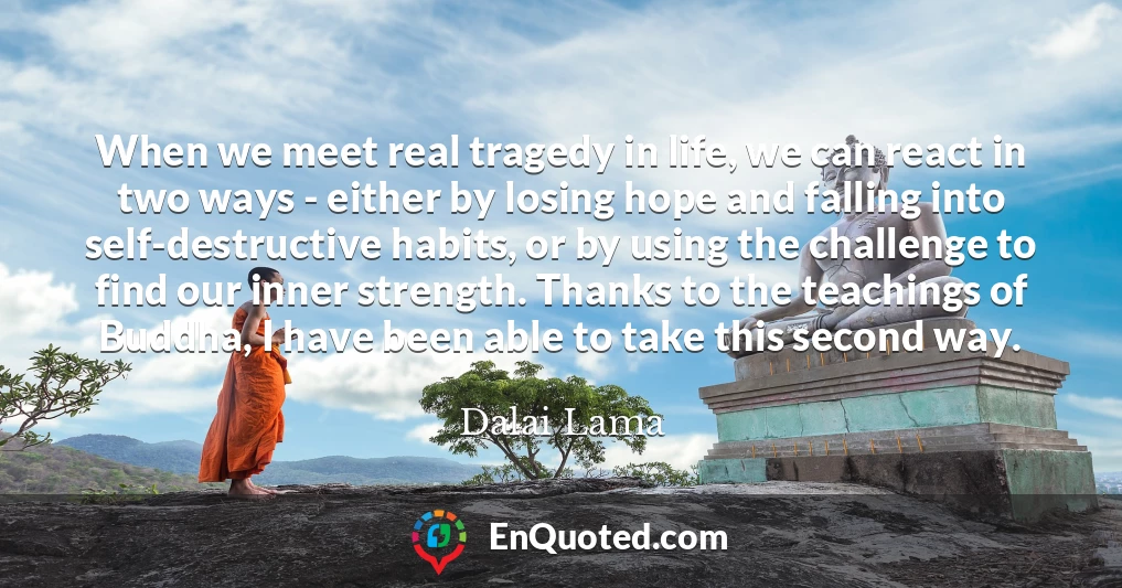 When we meet real tragedy in life, we can react in two ways - either by losing hope and falling into self-destructive habits, or by using the challenge to find our inner strength. Thanks to the teachings of Buddha, I have been able to take this second way.