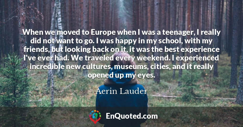 When we moved to Europe when I was a teenager, I really did not want to go. I was happy in my school, with my friends, but looking back on it, it was the best experience I've ever had. We traveled every weekend. I experienced incredible new cultures, museums, cities, and it really opened up my eyes.
