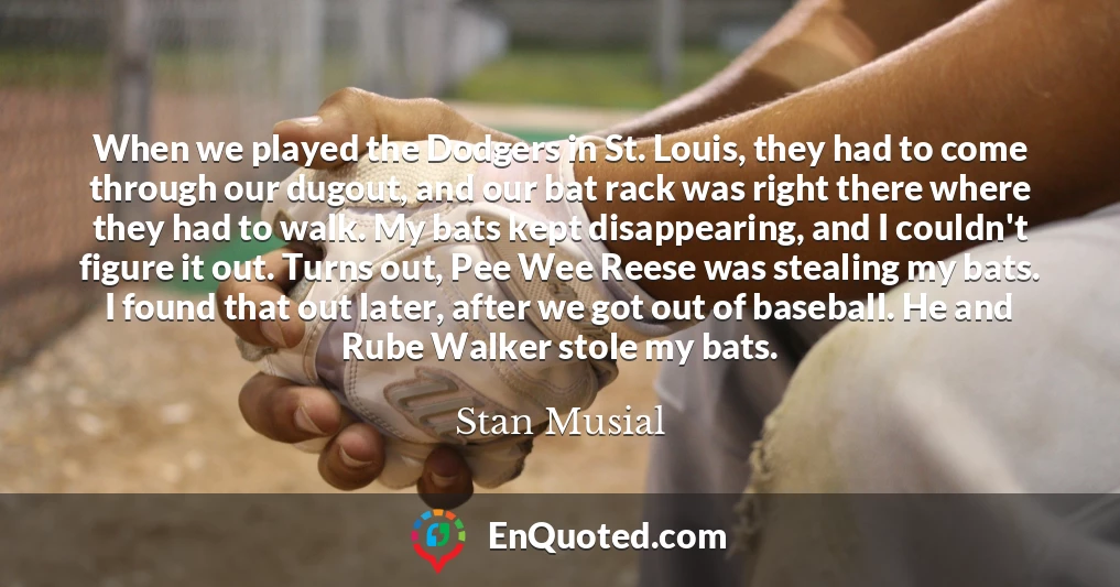When we played the Dodgers in St. Louis, they had to come through our dugout, and our bat rack was right there where they had to walk. My bats kept disappearing, and I couldn't figure it out. Turns out, Pee Wee Reese was stealing my bats. I found that out later, after we got out of baseball. He and Rube Walker stole my bats.