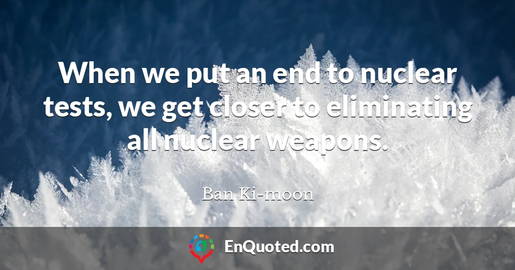 When we put an end to nuclear tests, we get closer to eliminating all nuclear weapons.