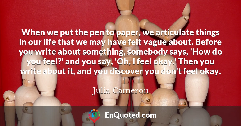 When we put the pen to paper, we articulate things in our life that we may have felt vague about. Before you write about something, somebody says, 'How do you feel?' and you say, 'Oh, I feel okay.' Then you write about it, and you discover you don't feel okay.