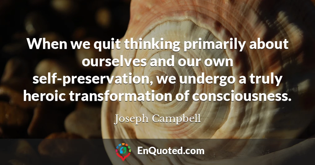 When we quit thinking primarily about ourselves and our own self-preservation, we undergo a truly heroic transformation of consciousness.