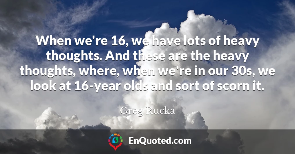 When we're 16, we have lots of heavy thoughts. And these are the heavy thoughts, where, when we're in our 30s, we look at 16-year olds and sort of scorn it.