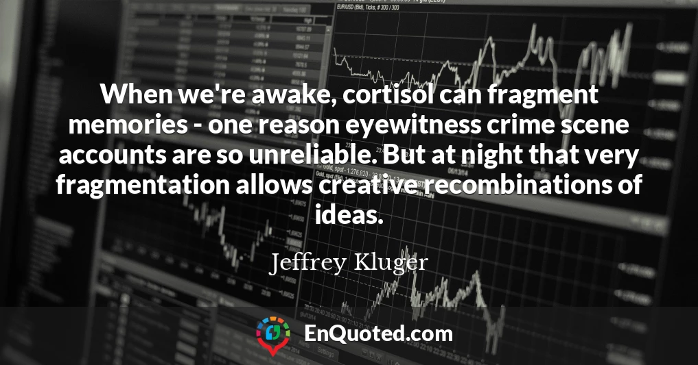 When we're awake, cortisol can fragment memories - one reason eyewitness crime scene accounts are so unreliable. But at night that very fragmentation allows creative recombinations of ideas.