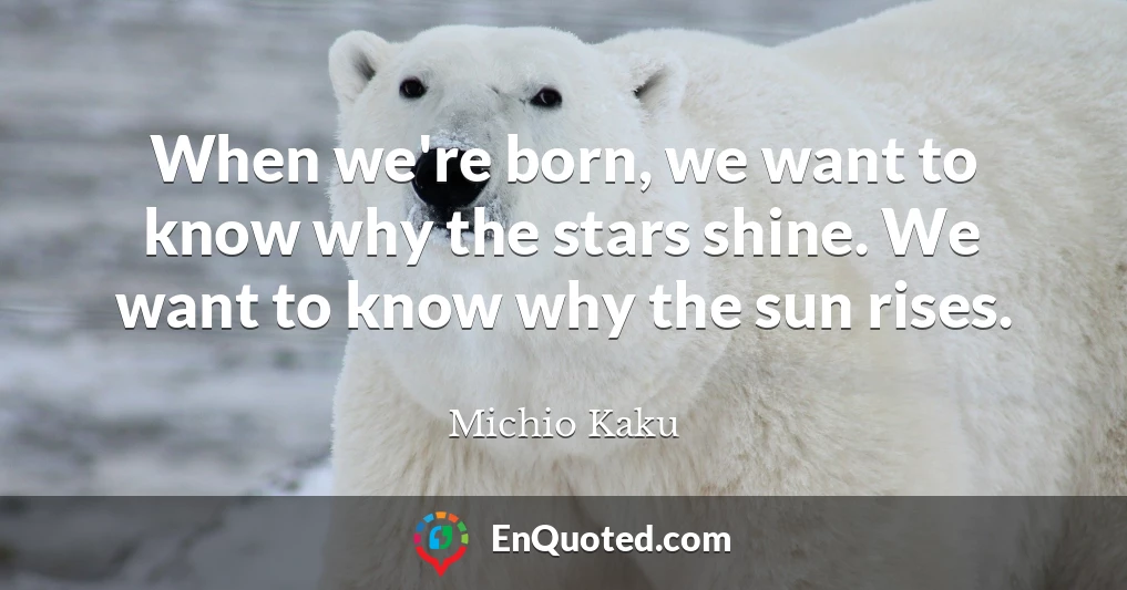 When we're born, we want to know why the stars shine. We want to know why the sun rises.