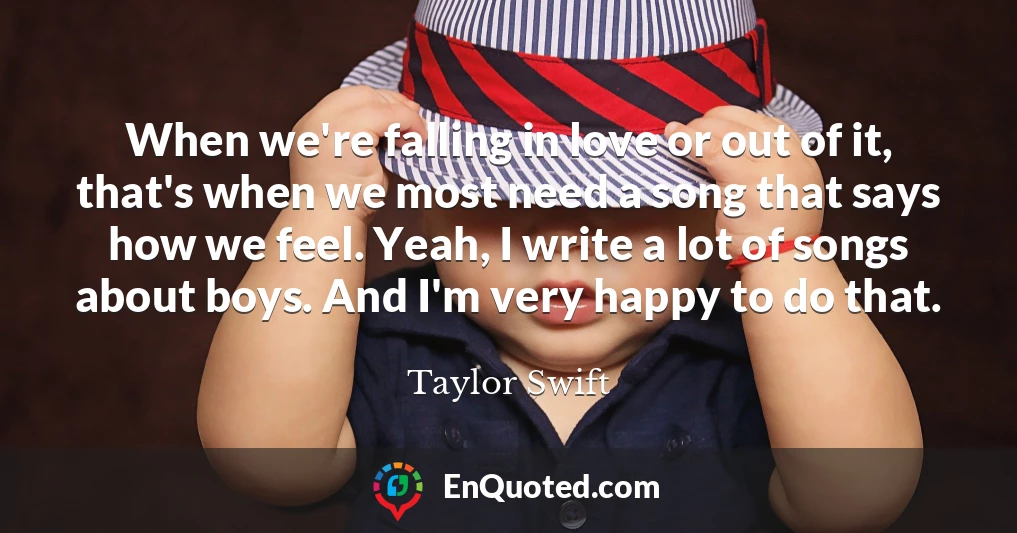 When we're falling in love or out of it, that's when we most need a song that says how we feel. Yeah, I write a lot of songs about boys. And I'm very happy to do that.