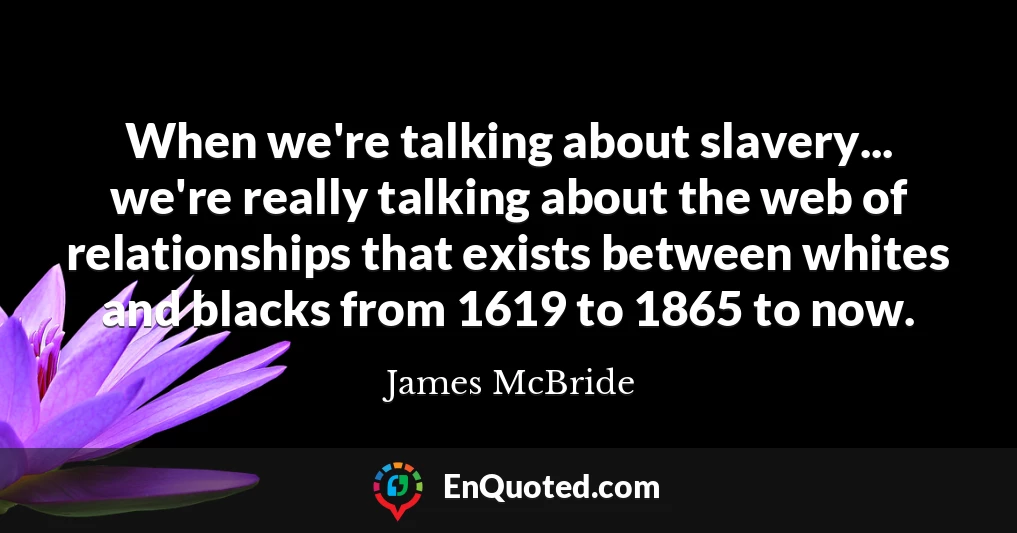 When we're talking about slavery... we're really talking about the web of relationships that exists between whites and blacks from 1619 to 1865 to now.