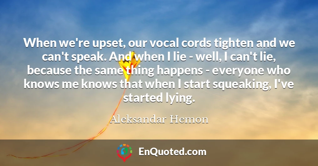 When we're upset, our vocal cords tighten and we can't speak. And when I lie - well, I can't lie, because the same thing happens - everyone who knows me knows that when I start squeaking, I've started lying.