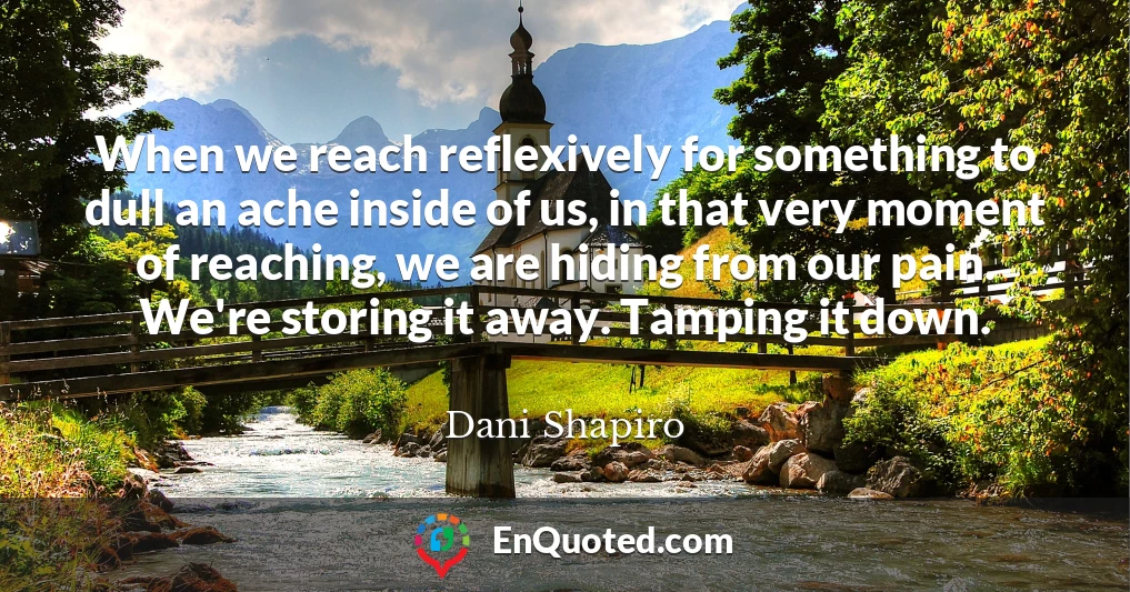 When we reach reflexively for something to dull an ache inside of us, in that very moment of reaching, we are hiding from our pain. We're storing it away. Tamping it down.