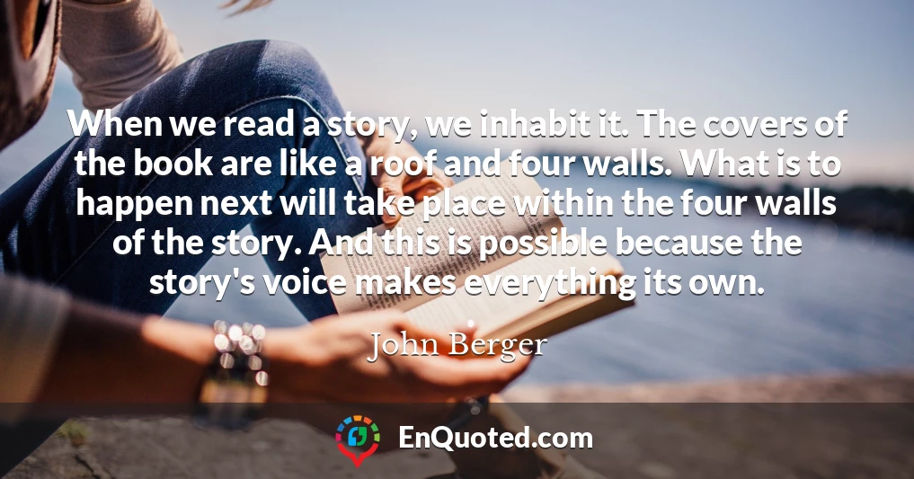 When we read a story, we inhabit it. The covers of the book are like a roof and four walls. What is to happen next will take place within the four walls of the story. And this is possible because the story's voice makes everything its own.