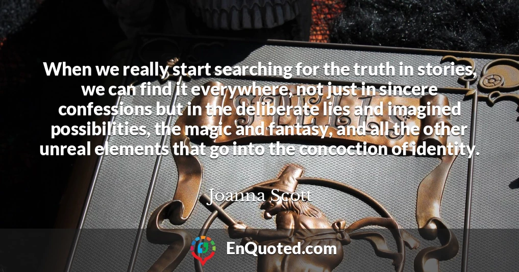 When we really start searching for the truth in stories, we can find it everywhere, not just in sincere confessions but in the deliberate lies and imagined possibilities, the magic and fantasy, and all the other unreal elements that go into the concoction of identity.