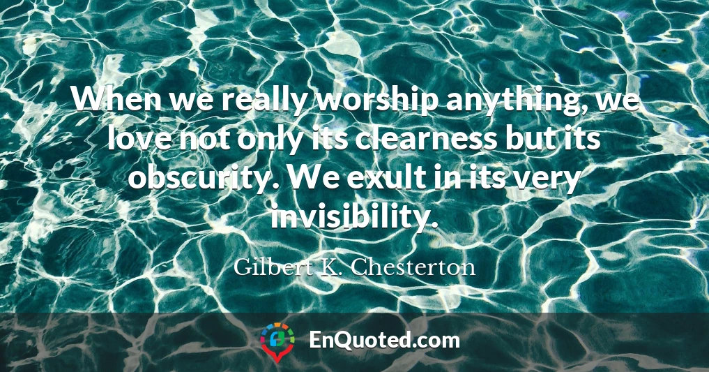 When we really worship anything, we love not only its clearness but its obscurity. We exult in its very invisibility.