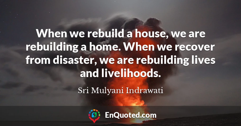 When we rebuild a house, we are rebuilding a home. When we recover from disaster, we are rebuilding lives and livelihoods.