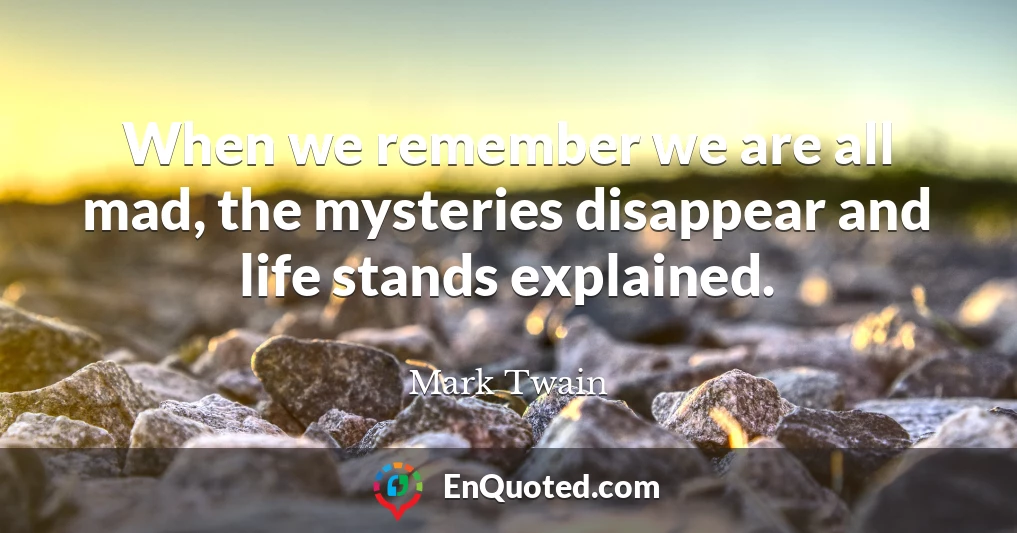 When we remember we are all mad, the mysteries disappear and life stands explained.