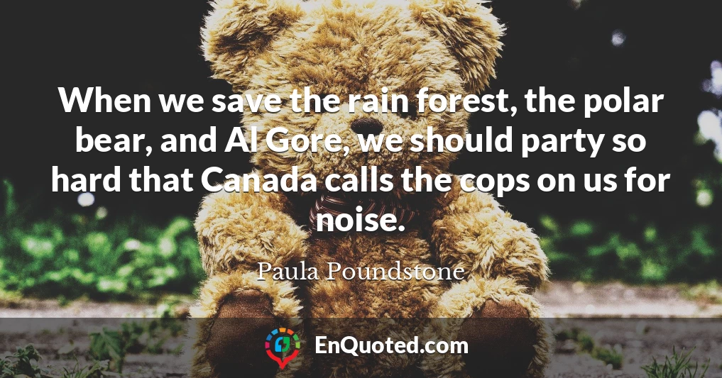 When we save the rain forest, the polar bear, and Al Gore, we should party so hard that Canada calls the cops on us for noise.