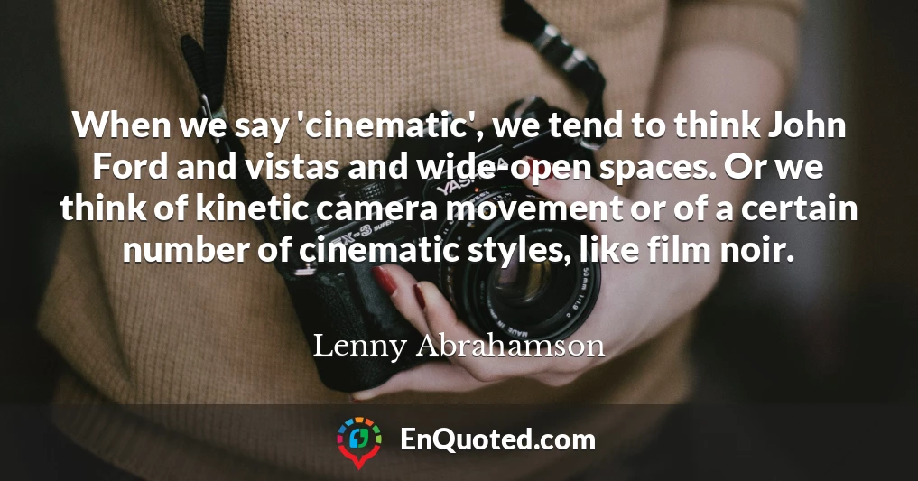 When we say 'cinematic', we tend to think John Ford and vistas and wide-open spaces. Or we think of kinetic camera movement or of a certain number of cinematic styles, like film noir.