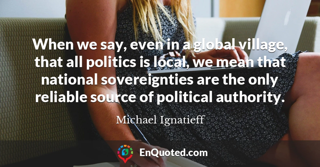 When we say, even in a global village, that all politics is local, we mean that national sovereignties are the only reliable source of political authority.