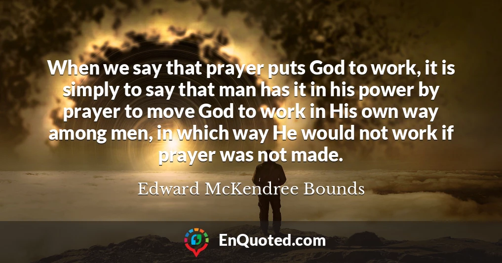 When we say that prayer puts God to work, it is simply to say that man has it in his power by prayer to move God to work in His own way among men, in which way He would not work if prayer was not made.