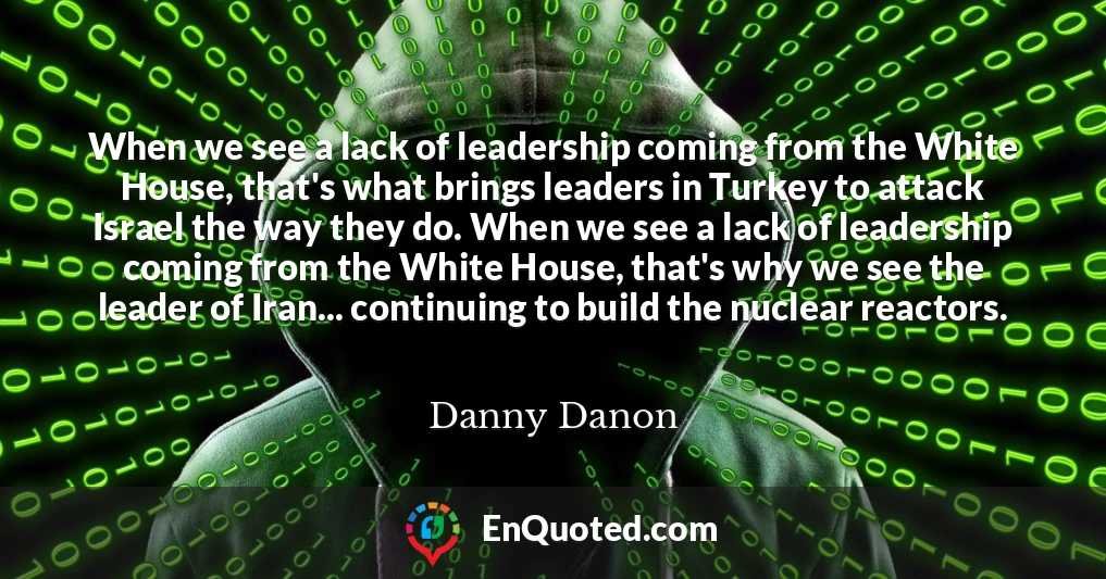 When we see a lack of leadership coming from the White House, that's what brings leaders in Turkey to attack Israel the way they do. When we see a lack of leadership coming from the White House, that's why we see the leader of Iran... continuing to build the nuclear reactors.