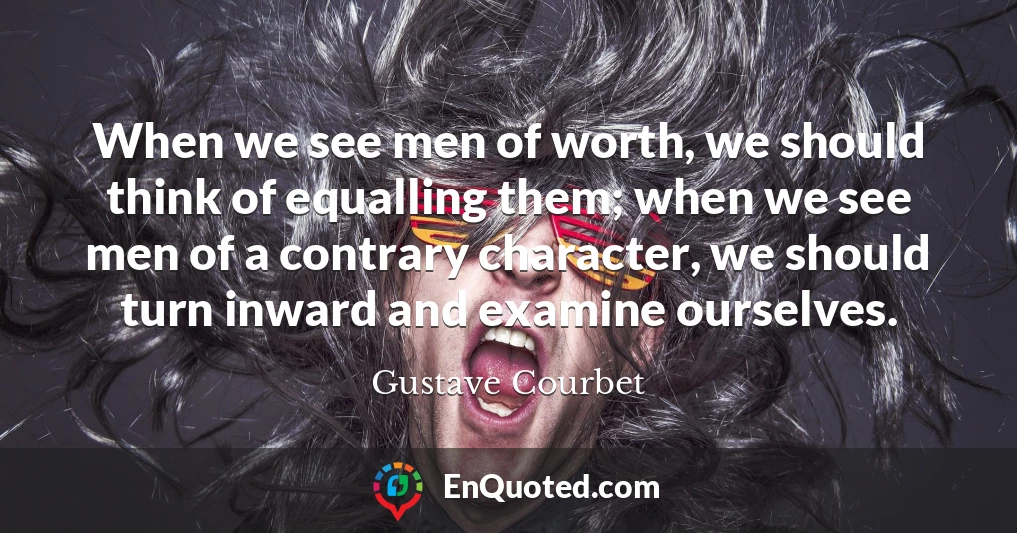 When we see men of worth, we should think of equalling them; when we see men of a contrary character, we should turn inward and examine ourselves.