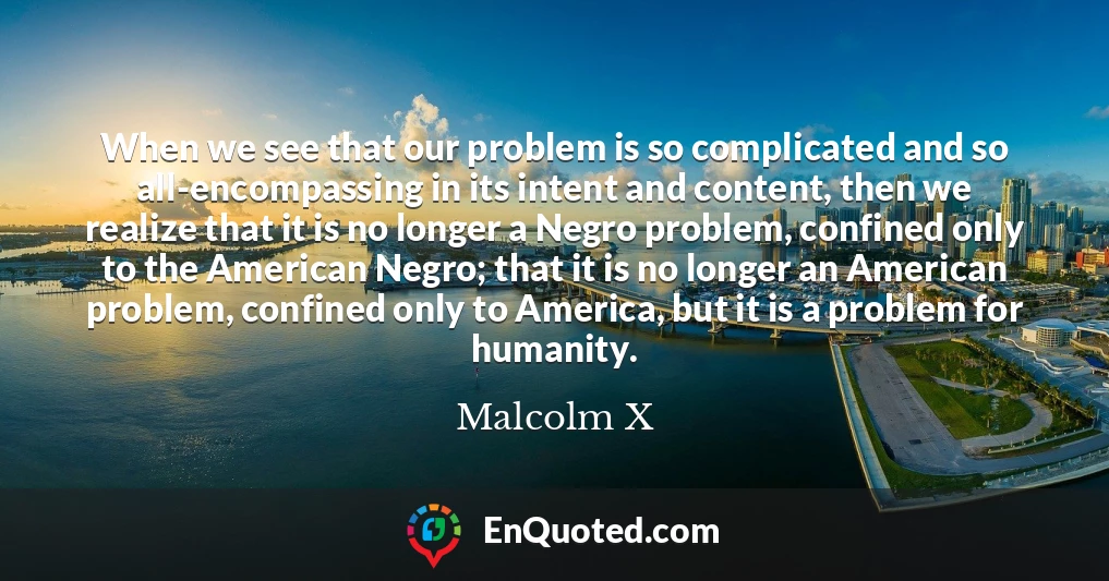 When we see that our problem is so complicated and so all-encompassing in its intent and content, then we realize that it is no longer a Negro problem, confined only to the American Negro; that it is no longer an American problem, confined only to America, but it is a problem for humanity.