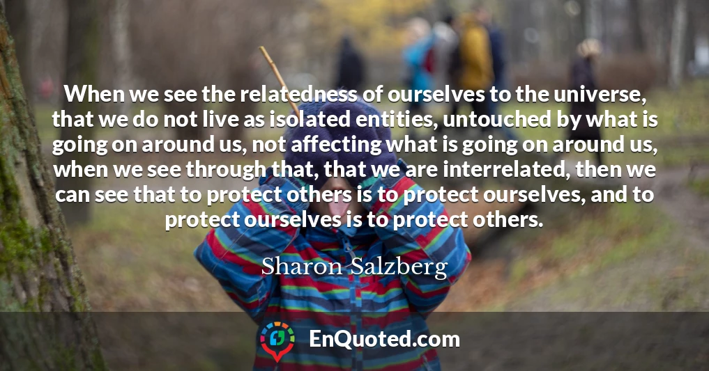 When we see the relatedness of ourselves to the universe, that we do not live as isolated entities, untouched by what is going on around us, not affecting what is going on around us, when we see through that, that we are interrelated, then we can see that to protect others is to protect ourselves, and to protect ourselves is to protect others.