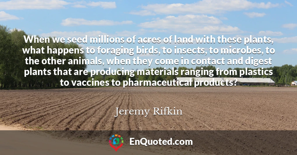 When we seed millions of acres of land with these plants, what happens to foraging birds, to insects, to microbes, to the other animals, when they come in contact and digest plants that are producing materials ranging from plastics to vaccines to pharmaceutical products?