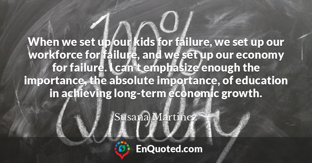When we set up our kids for failure, we set up our workforce for failure, and we set up our economy for failure. I can't emphasize enough the importance, the absolute importance, of education in achieving long-term economic growth.