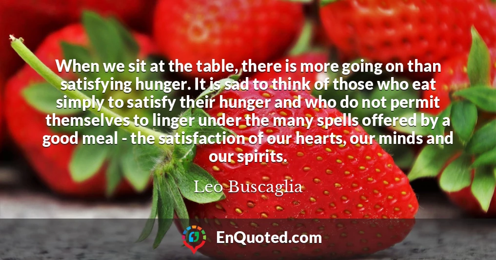 When we sit at the table, there is more going on than satisfying hunger. It is sad to think of those who eat simply to satisfy their hunger and who do not permit themselves to linger under the many spells offered by a good meal - the satisfaction of our hearts, our minds and our spirits.