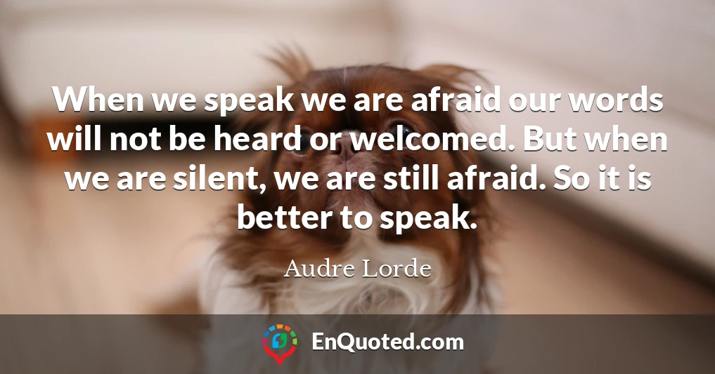 When we speak we are afraid our words will not be heard or welcomed. But when we are silent, we are still afraid. So it is better to speak.