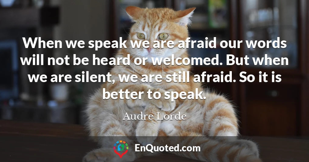 When we speak we are afraid our words will not be heard or welcomed. But when we are silent, we are still afraid. So it is better to speak.