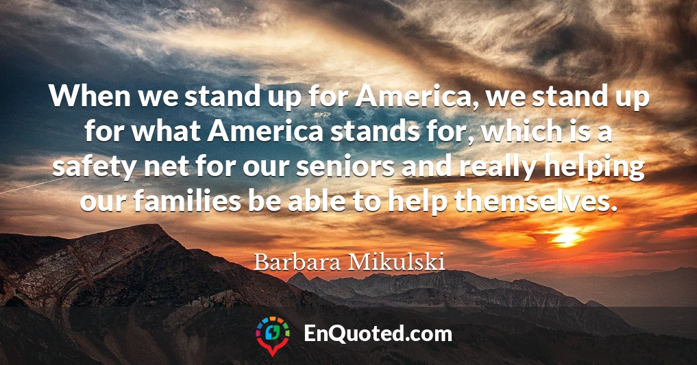 When we stand up for America, we stand up for what America stands for, which is a safety net for our seniors and really helping our families be able to help themselves.