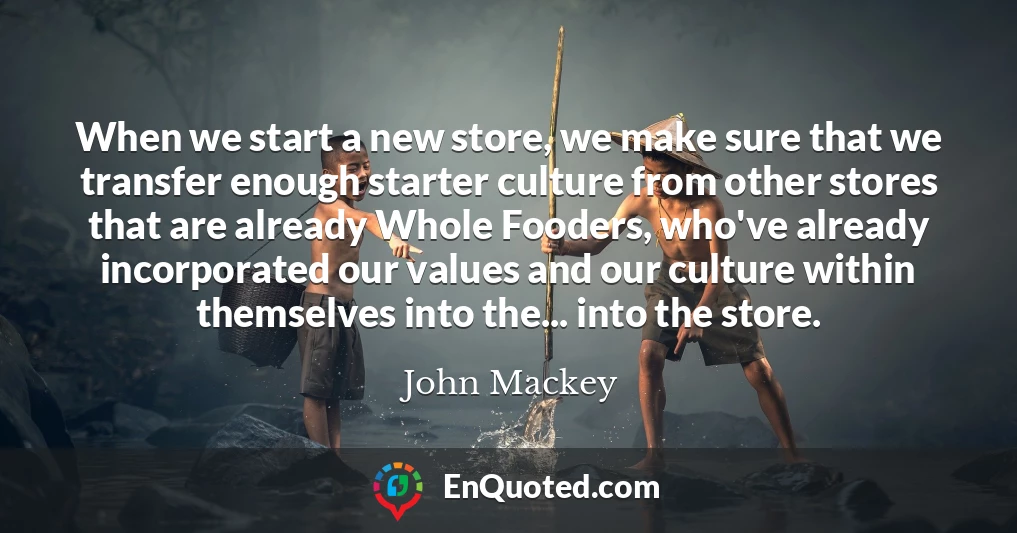 When we start a new store, we make sure that we transfer enough starter culture from other stores that are already Whole Fooders, who've already incorporated our values and our culture within themselves into the... into the store.