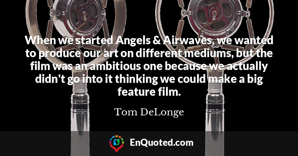 When we started Angels & Airwaves, we wanted to produce our art on different mediums, but the film was an ambitious one because we actually didn't go into it thinking we could make a big feature film.