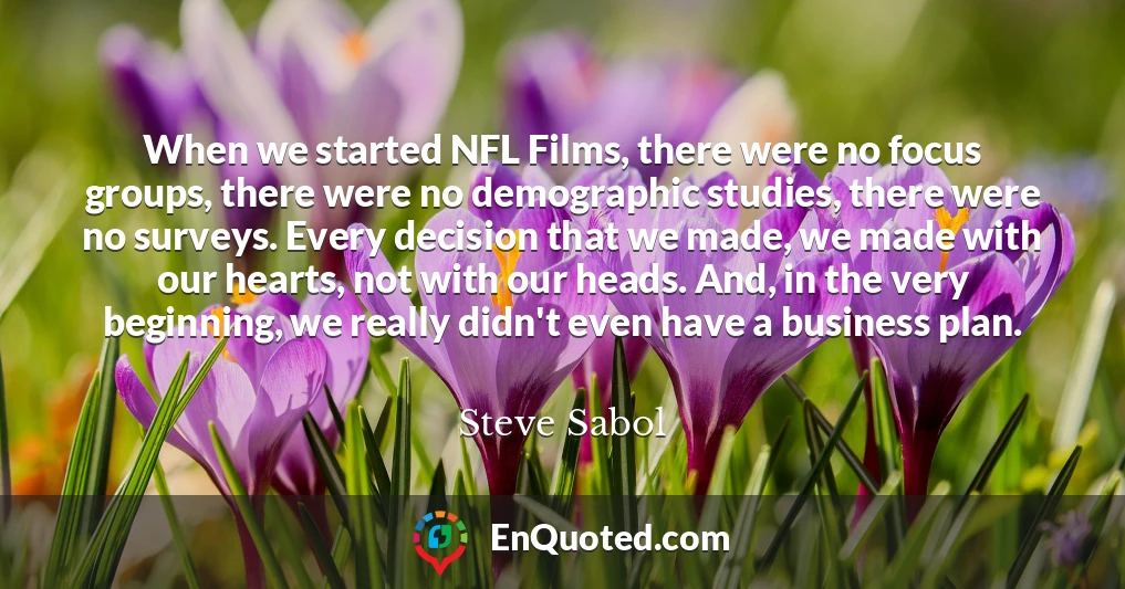 When we started NFL Films, there were no focus groups, there were no demographic studies, there were no surveys. Every decision that we made, we made with our hearts, not with our heads. And, in the very beginning, we really didn't even have a business plan.