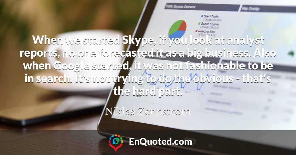When we started Skype, if you look at analyst reports, no one forecasted it as a big business. Also when Google started, it was not fashionable to be in search. It's not trying to do the obvious - that's the hard part.