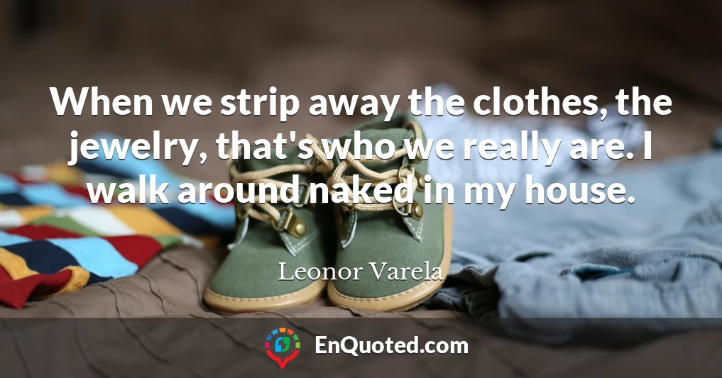 When we strip away the clothes, the jewelry, that's who we really are. I walk around naked in my house.