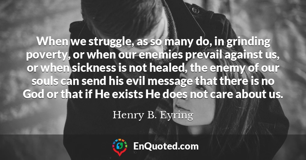 When we struggle, as so many do, in grinding poverty, or when our enemies prevail against us, or when sickness is not healed, the enemy of our souls can send his evil message that there is no God or that if He exists He does not care about us.