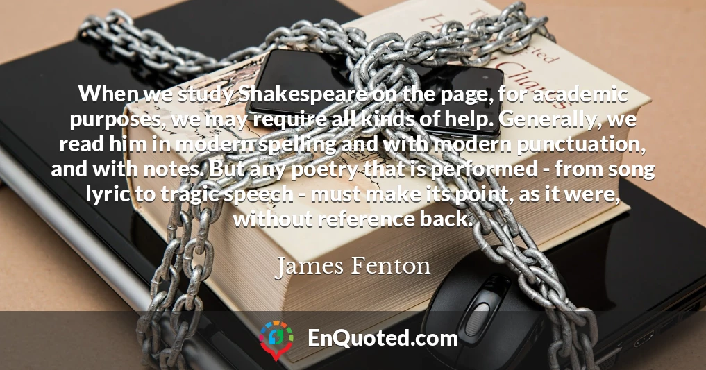 When we study Shakespeare on the page, for academic purposes, we may require all kinds of help. Generally, we read him in modern spelling and with modern punctuation, and with notes. But any poetry that is performed - from song lyric to tragic speech - must make its point, as it were, without reference back.