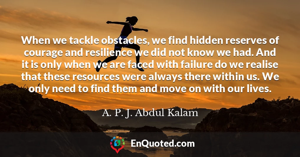 When we tackle obstacles, we find hidden reserves of courage and resilience we did not know we had. And it is only when we are faced with failure do we realise that these resources were always there within us. We only need to find them and move on with our lives.