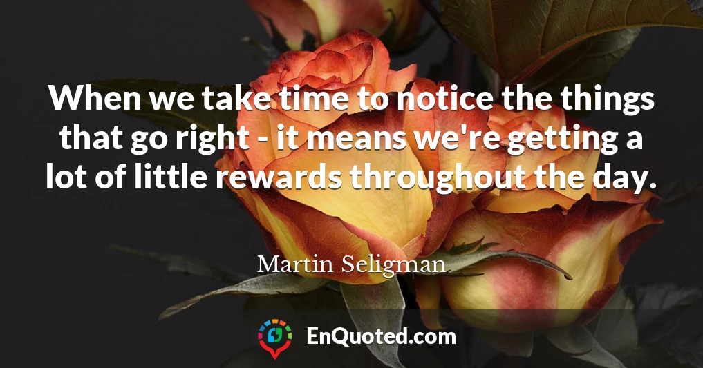 When we take time to notice the things that go right - it means we're getting a lot of little rewards throughout the day.