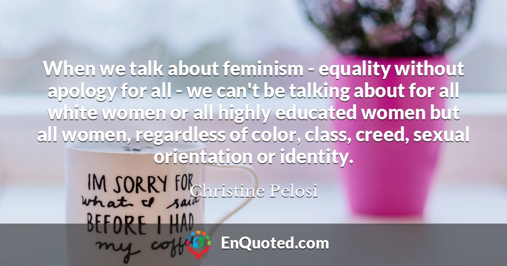 When we talk about feminism - equality without apology for all - we can't be talking about for all white women or all highly educated women but all women, regardless of color, class, creed, sexual orientation or identity.
