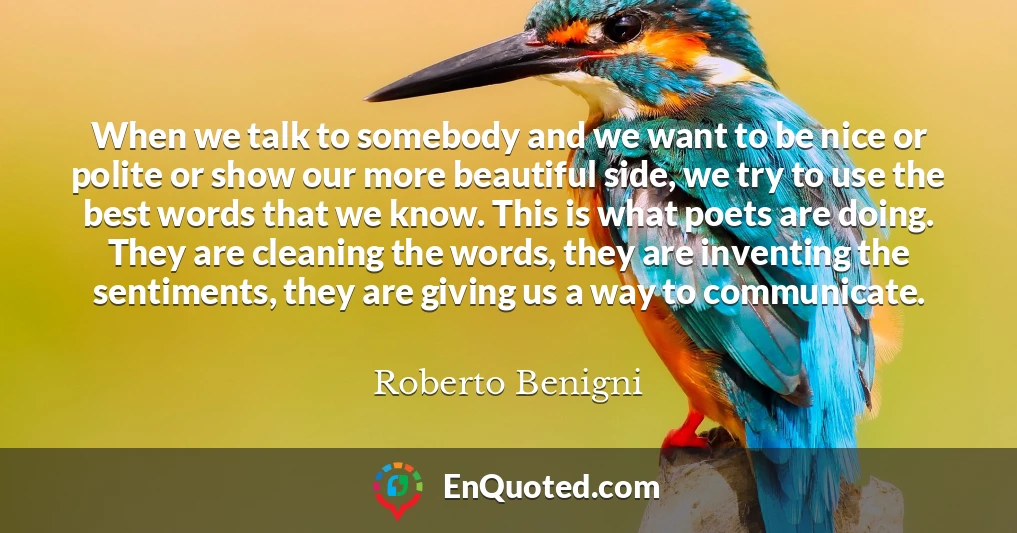 When we talk to somebody and we want to be nice or polite or show our more beautiful side, we try to use the best words that we know. This is what poets are doing. They are cleaning the words, they are inventing the sentiments, they are giving us a way to communicate.