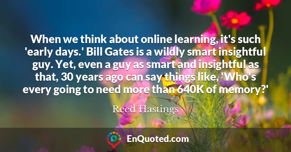 When we think about online learning, it's such 'early days.' Bill Gates is a wildly smart insightful guy. Yet, even a guy as smart and insightful as that, 30 years ago can say things like, 'Who's every going to need more than 640K of memory?'