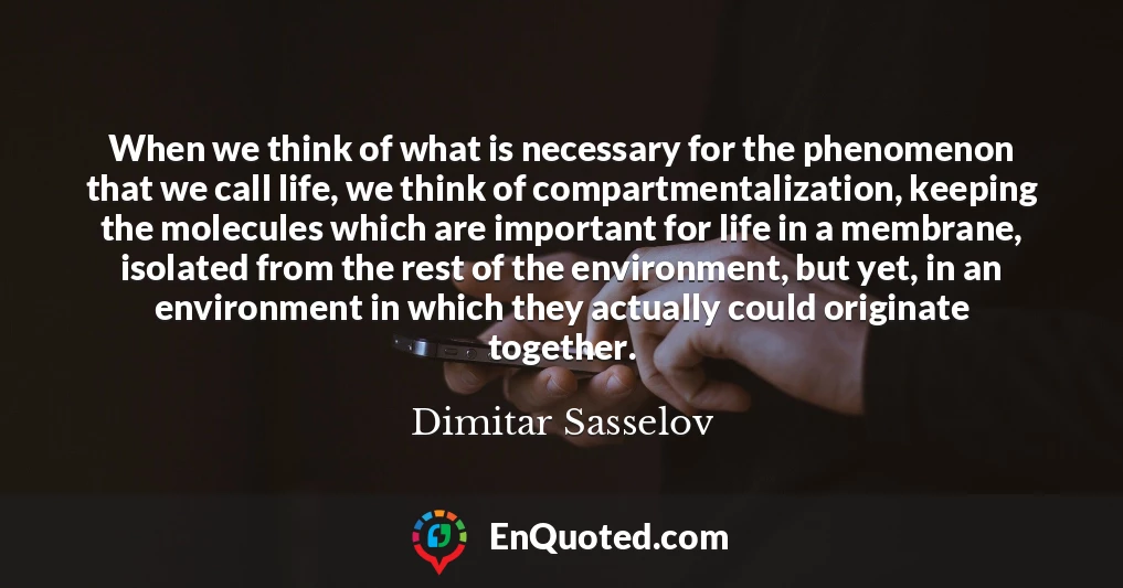 When we think of what is necessary for the phenomenon that we call life, we think of compartmentalization, keeping the molecules which are important for life in a membrane, isolated from the rest of the environment, but yet, in an environment in which they actually could originate together.