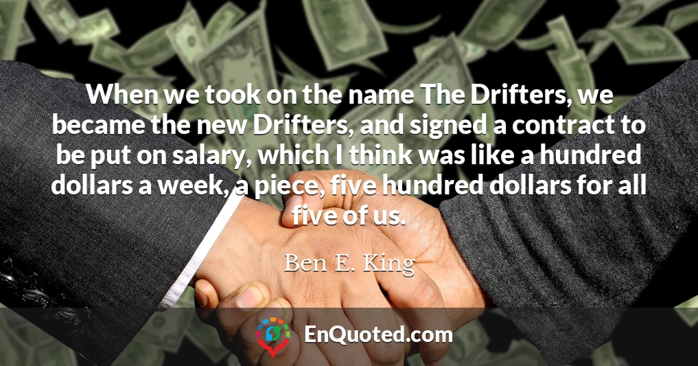 When we took on the name The Drifters, we became the new Drifters, and signed a contract to be put on salary, which I think was like a hundred dollars a week, a piece, five hundred dollars for all five of us.