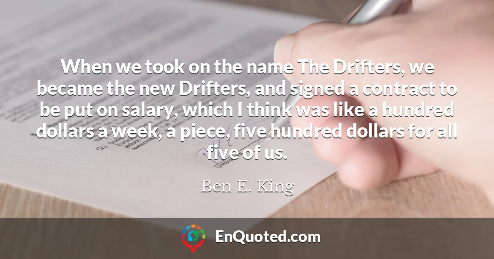 When we took on the name The Drifters, we became the new Drifters, and signed a contract to be put on salary, which I think was like a hundred dollars a week, a piece, five hundred dollars for all five of us.