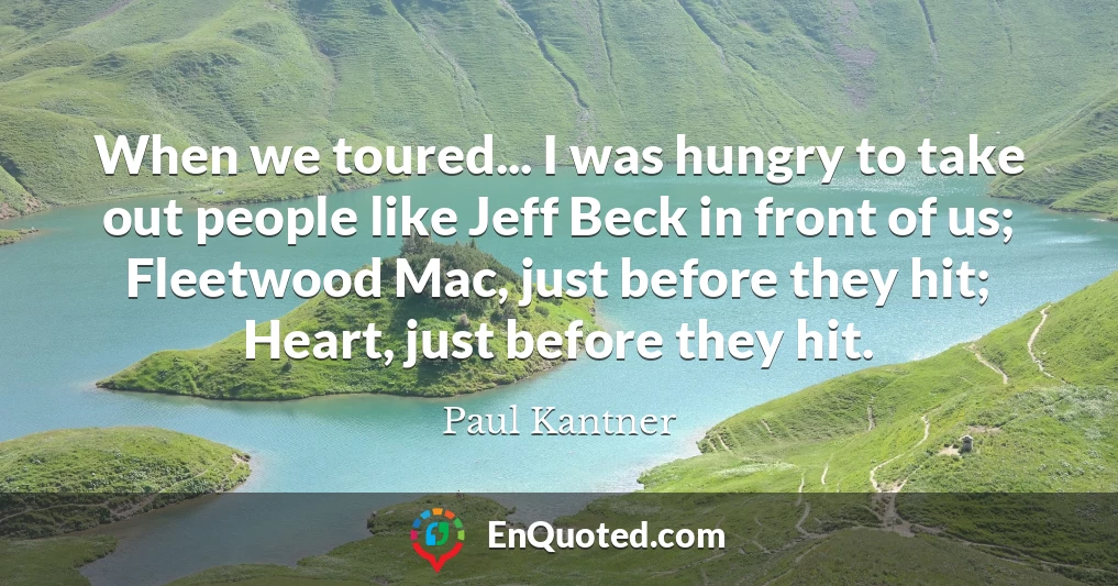 When we toured... I was hungry to take out people like Jeff Beck in front of us; Fleetwood Mac, just before they hit; Heart, just before they hit.