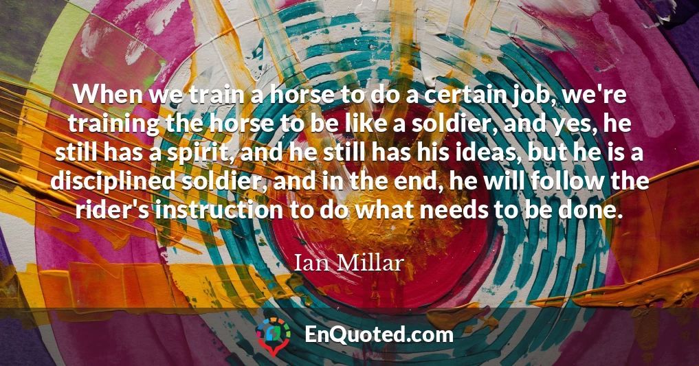 When we train a horse to do a certain job, we're training the horse to be like a soldier, and yes, he still has a spirit, and he still has his ideas, but he is a disciplined soldier, and in the end, he will follow the rider's instruction to do what needs to be done.